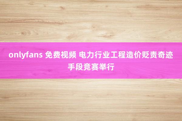 onlyfans 免费视频 电力行业工程造价贬责奇迹手段竞赛举行