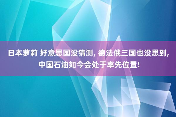 日本萝莉 好意思国没猜测, 德法俄三国也没思到, 中国石油如今会处于率先位置!
