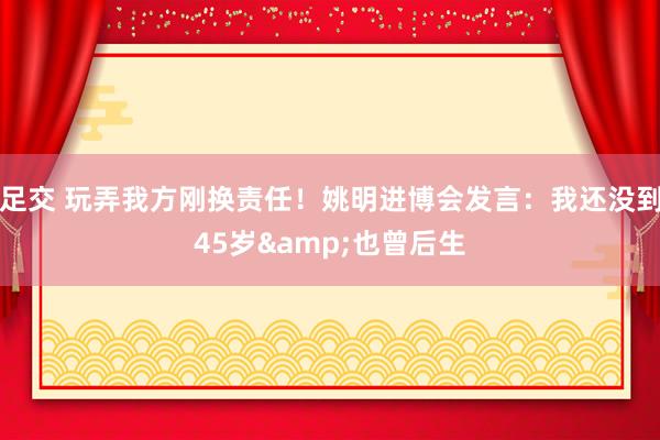 足交 玩弄我方刚换责任！姚明进博会发言：我还没到45岁&也曾后生
