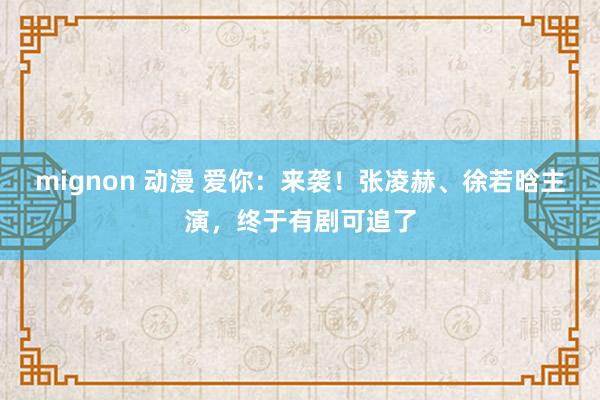 mignon 动漫 爱你：来袭！张凌赫、徐若晗主演，终于有剧可追了