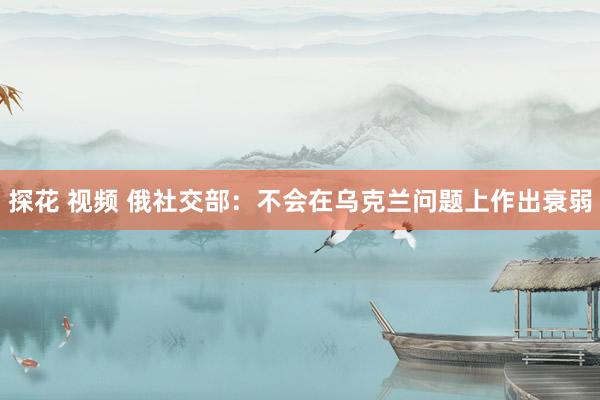 探花 视频 俄社交部：不会在乌克兰问题上作出衰弱