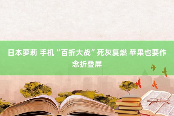 日本萝莉 手机“百折大战”死灰复燃 苹果也要作念折叠屏
