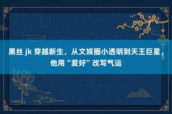 黑丝 jk 穿越新生，从文娱圈小透明到天王巨星，他用“爱好”改写气运