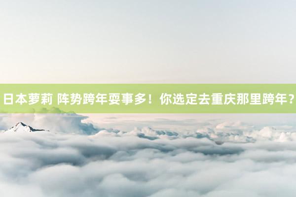 日本萝莉 阵势跨年耍事多！你选定去重庆那里跨年？