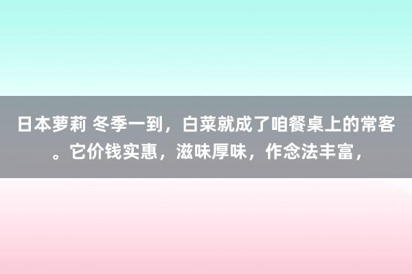 日本萝莉 冬季一到，白菜就成了咱餐桌上的常客。它价钱实惠，滋味厚味，作念法丰富，
