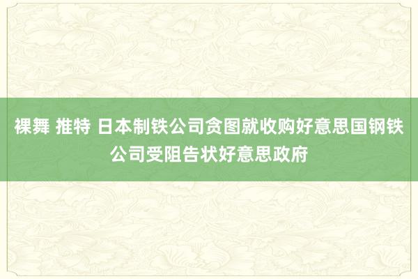 裸舞 推特 日本制铁公司贪图就收购好意思国钢铁公司受阻告状好意思政府