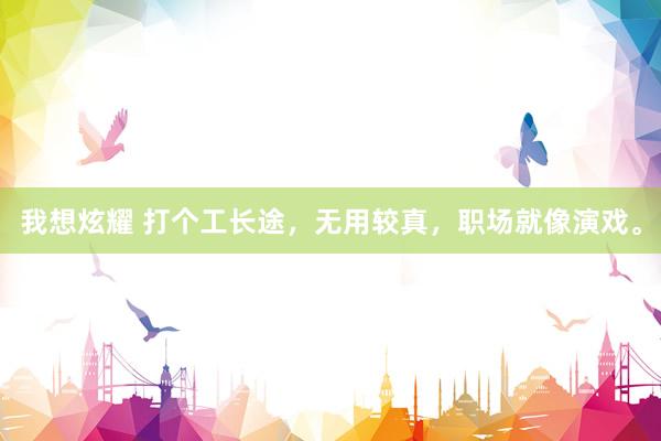我想炫耀 打个工长途，无用较真，职场就像演戏。