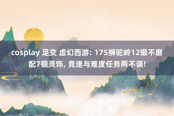 cosplay 足交 虚幻西游: 175狮驼岭12锻不磨配7锻灵饰, 竞速与难度任务两不误!
