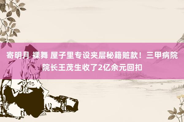 寄明月 裸舞 屋子里专设夹层秘籍赃款！三甲病院院长王茂生收了2亿余元回扣