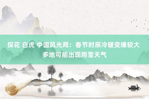 探花 白虎 中国风光局：春节时辰冷暖变嫌较大 多地可能出现雨雪天气