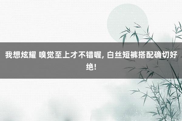 我想炫耀 嗅觉至上才不错喔, 白丝短裤搭配确切好绝!
