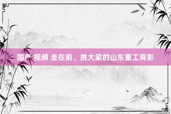 国产 视频 走在前、挑大梁的山东重工背影