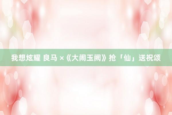 我想炫耀 良马 ×《大闹玉阙》抢「仙」送祝颂