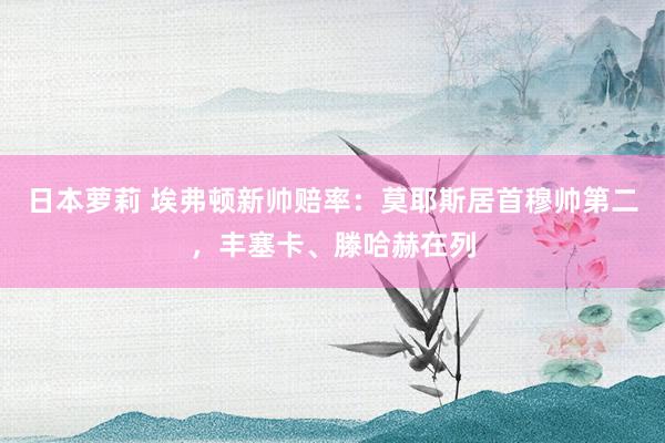 日本萝莉 埃弗顿新帅赔率：莫耶斯居首穆帅第二，丰塞卡、滕哈赫在列