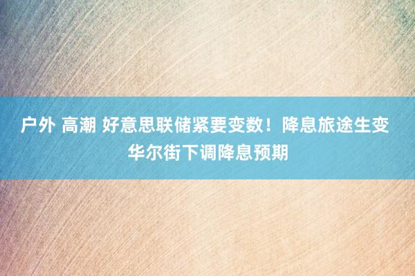 户外 高潮 好意思联储紧要变数！降息旅途生变 华尔街下调降息预期