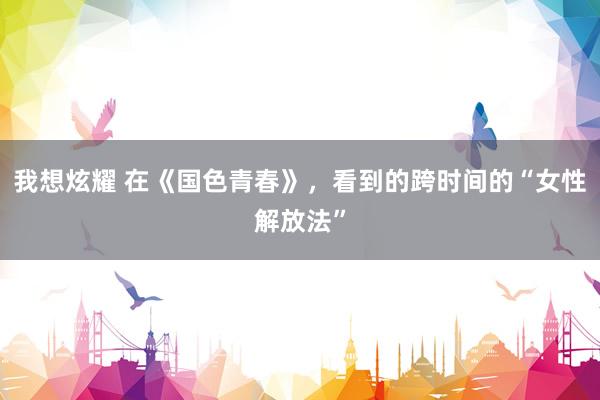 我想炫耀 在《国色青春》，看到的跨时间的“女性解放法”