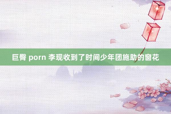 巨臀 porn 李现收到了时间少年团施助的窗花