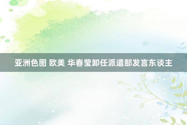 亚洲色图 欧美 华春莹卸任派遣部发言东谈主