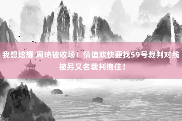 我想炫耀 周琦被收场！情谊欢快要找59号裁判对线 被另又名裁判抱住！