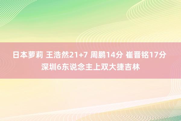 日本萝莉 王浩然21+7 周鹏14分 崔晋铭17分 深圳6东说念主上双大捷吉林