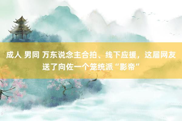 成人 男同 万东说念主合拍、线下应援，这届网友送了向佐一个笼统派“影帝”