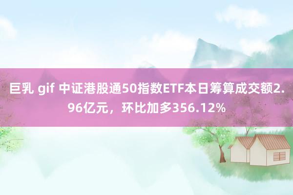 巨乳 gif 中证港股通50指数ETF本日筹算成交额2.96亿元，环比加多356.12%