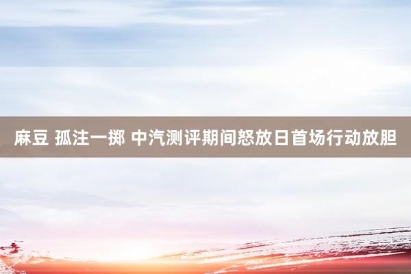 麻豆 孤注一掷 中汽测评期间怒放日首场行动放胆