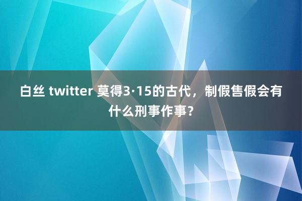 白丝 twitter 莫得3·15的古代，制假售假会有什么刑事作事？
