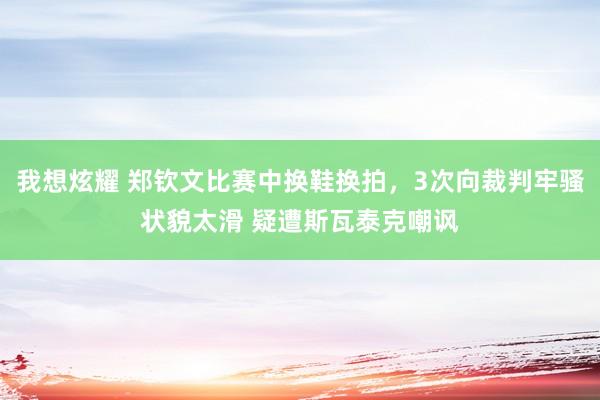 我想炫耀 郑钦文比赛中换鞋换拍，3次向裁判牢骚状貌太滑 疑遭斯瓦泰克嘲讽