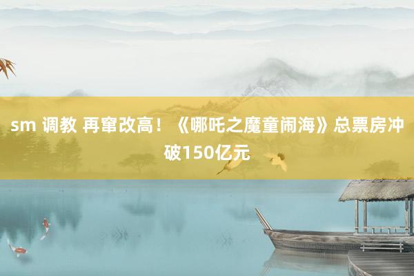 sm 调教 再窜改高！《哪吒之魔童闹海》总票房冲破150亿元