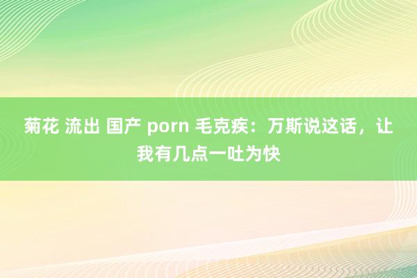菊花 流出 国产 porn 毛克疾：万斯说这话，让我有几点一吐为快