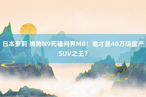 日本萝莉 腾势N9死磕问界M8！谁才是40万级国产SUV之王？