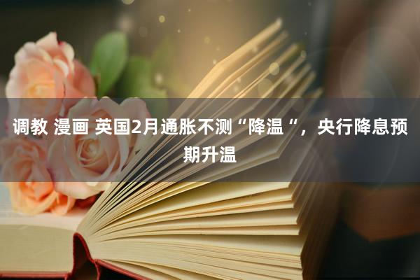 调教 漫画 英国2月通胀不测“降温“，央行降息预期升温