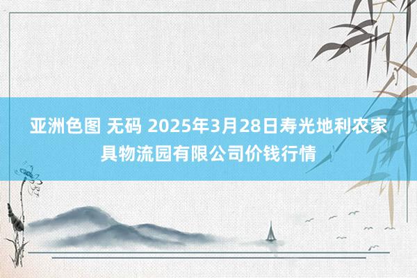 亚洲色图 无码 2025年3月28日寿光地利农家具物流园有限公司价钱行情