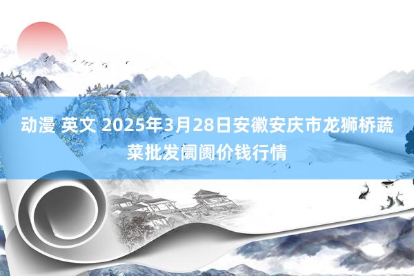 动漫 英文 2025年3月28日安徽安庆市龙狮桥蔬菜批发阛阓价钱行情