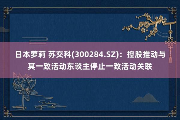 日本萝莉 苏交科(300284.SZ)：控股推动与其一致活动东谈主停止一致活动关联