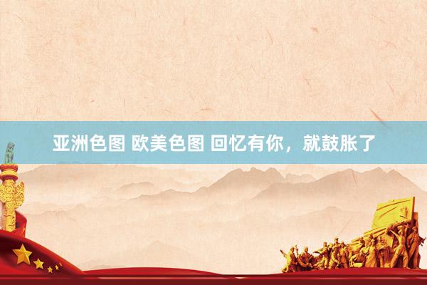 亚洲色图 欧美色图 回忆有你，就鼓胀了