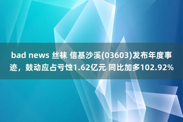bad news 丝袜 信基沙溪(03603)发布年度事迹，鼓动应占亏蚀1.62亿元 同比加多102.92%