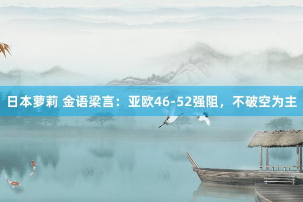 日本萝莉 金语梁言：亚欧46-52强阻，不破空为主