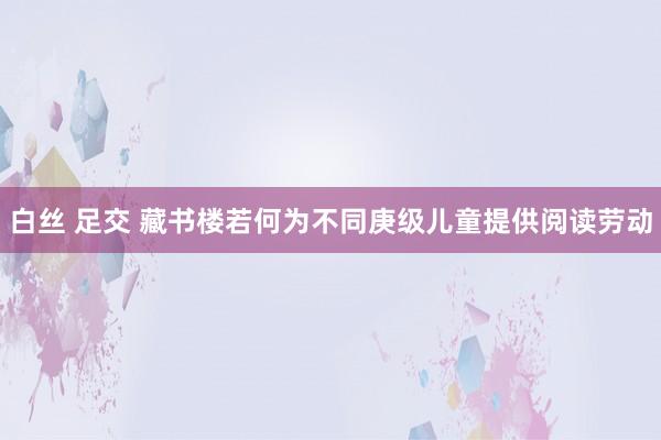 白丝 足交 藏书楼若何为不同庚级儿童提供阅读劳动