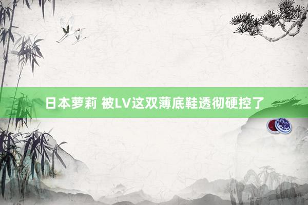 日本萝莉 被LV这双薄底鞋透彻硬控了