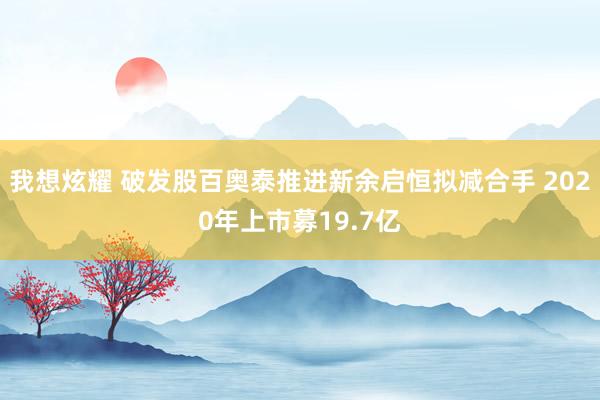 我想炫耀 破发股百奥泰推进新余启恒拟减合手 2020年上市募19.7亿
