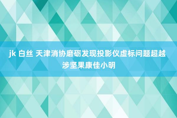 jk 白丝 天津消协磨砺发现投影仪虚标问题超越 涉坚果康佳小明