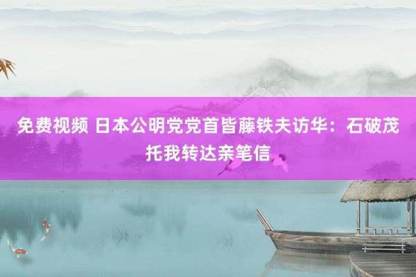 免费视频 日本公明党党首皆藤铁夫访华：石破茂托我转达亲笔信