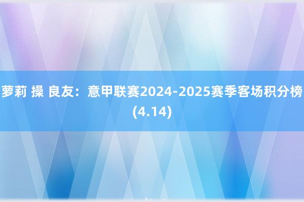 萝莉 操 良友：意甲联赛2024-2025赛季客场积分榜(4